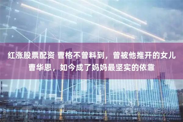 红涨股票配资 曹格不曾料到，曾被他推开的女儿曹华恩，如今成了妈妈最坚实的依靠