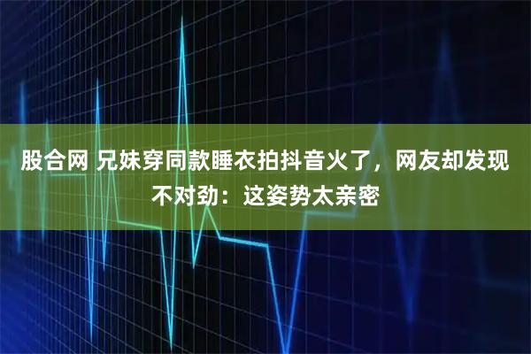 股合网 兄妹穿同款睡衣拍抖音火了，网友却发现不对劲：这姿势太亲密