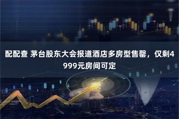 配配查 茅台股东大会报道酒店多房型售罄，仅剩4999元房间可定