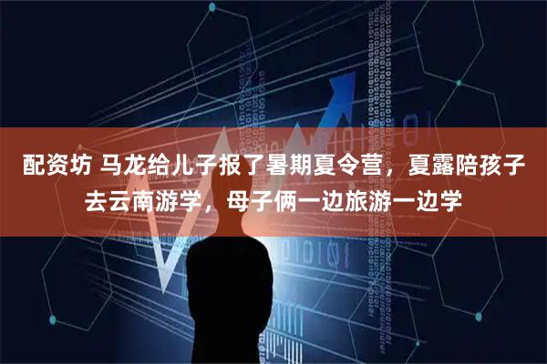 配资坊 马龙给儿子报了暑期夏令营，夏露陪孩子去云南游学，母子俩一边旅游一边学