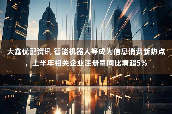 大鑫优配资讯 智能机器人等成为信息消费新热点，上半年相关企业注册量同比增超5%