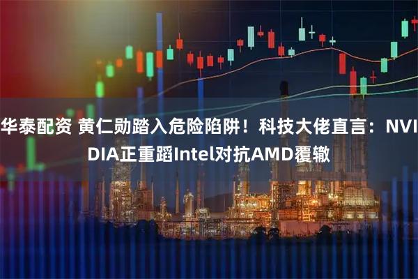华泰配资 黄仁勋踏入危险陷阱！科技大佬直言：NVIDIA正重蹈Intel对抗AMD覆辙