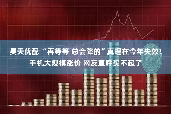 昊天优配 “再等等 总会降的”真理在今年失效！手机大规模涨价 网友直呼买不起了